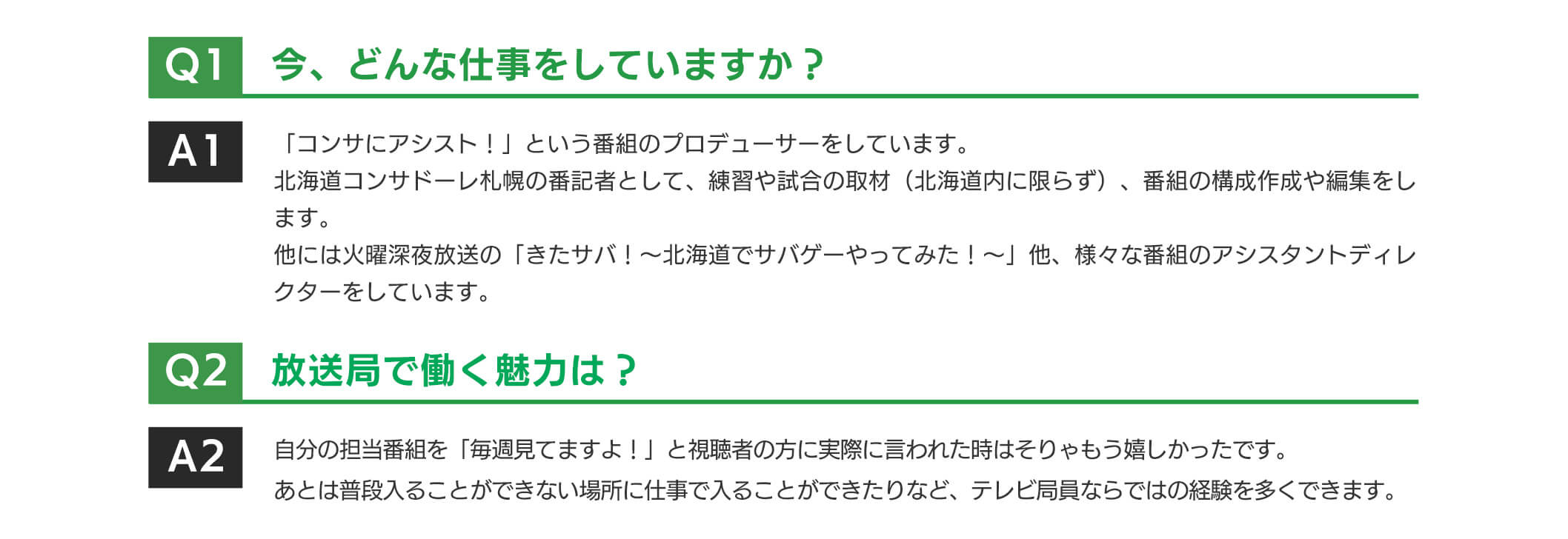 「コンサにアシスト!」という番組のプロデューサーをしています。北海道コンサドーレ札幌の番記者として、練習や試合の取材(北海道内に限らず)、番組の構成作成や編集をします。他には火曜深夜放送の「きたサバ!~北海道でサバグーやってみた!~」他、様々な番組のアシスタントディレクターをしています。放送局で働く魅力は?自分の担当番組を「毎週見てますよ!」と視聴者の方に実際に言われた時はそりやもう嬉しかったです。あとは普段入ることができない場所に仕事で入ることができたりなど、テレビ局員ならではの経験を多くできます。