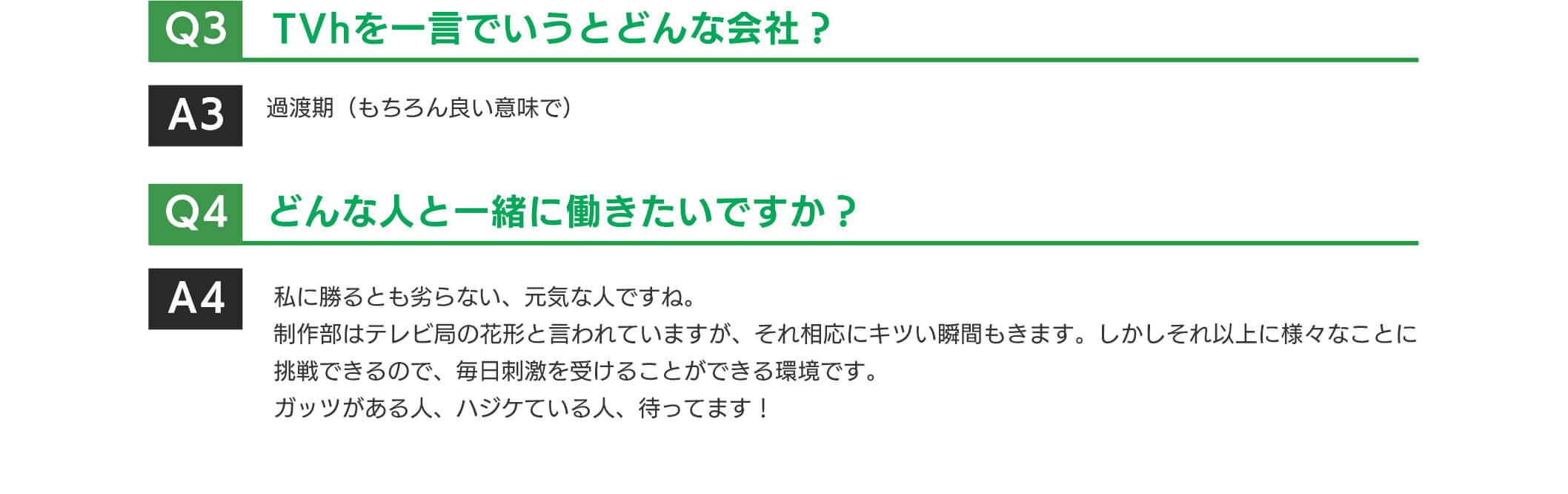 TVhを一言でいうとどんな会社?過渡期(もちろん良い意味で)どんな人と一緒に働きたいですか?私に勝るとも劣らない、元気な人ですね。制作部はテレビ局の花形と言われていますが、それ相応にキツい瞬間もきます。しかしそれ以上に様々なことに挑戦できるので、毎日刺激を受けることができる環境です。ガッツがある人、ハジケている人、待ってます!