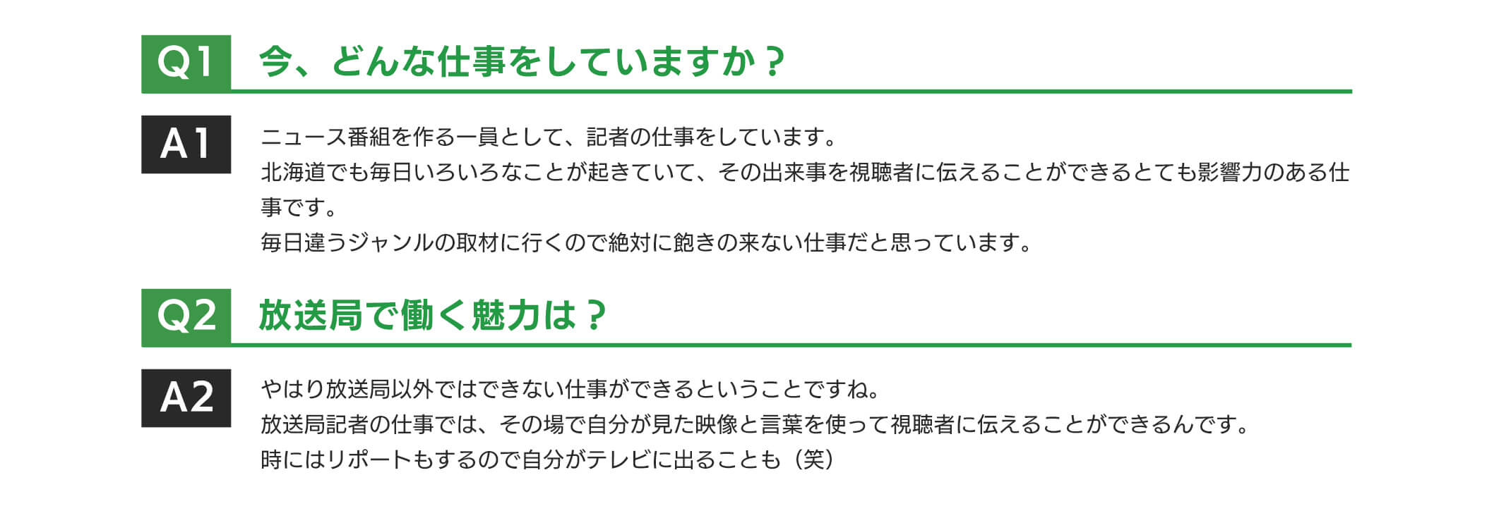 どんな仕事をしていますか?ニュース番組を作る一員として、記者の仕事をしています。北海道でも毎日いろいろなことが起きていて、その出来事を視聴者に伝えることができるとても影響力のある仕事です。毎日違うジャンルの取材に行くので絶対に飽きの来ない仕事だと思っています。放送局で働く魅力は?やはり放送局以外ではできない仕事ができるということですね。放送局記者の仕事では、その場で自分が見た映像と言葉を使って視聴者に伝えることができるんです。時にはリポートもするので自分がテレビに出ることも(笑)