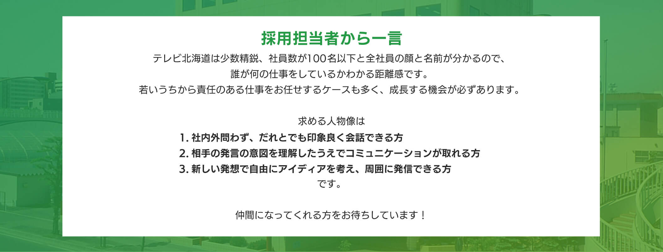 採用担当者から一テレビ北海道は少数精鋭、社員数が100名以下と全社員の顔と名前が分かるので、誰が何の仕事をしているかわかる距離感です。若いうちから責任のある仕事をお任せするケースも多く、成長する機会が必ずあります。求める人物像は1 .社内外問わず、だれとでも印象良く会話できる方2. 相手の発言の意図を理解したうえでコミュニケーションが取れる方3. 新しい発想で自由にアイディアを考え、周囲に発信できる方です。仲間になってくれる方をお待ちしています!