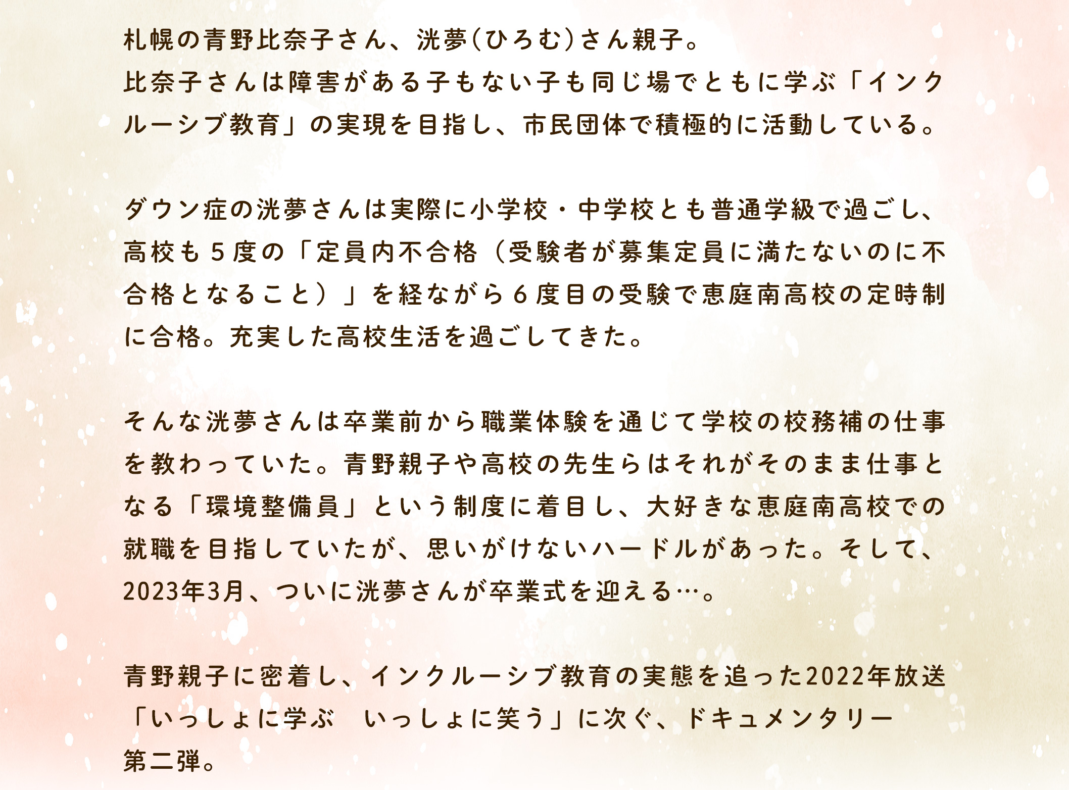 札幌の青野比奈子さん、洸夢(ひろむ)さん親子。比奈子さんは障害がある子もない子も同じ場でともに学ぶ「インクルーシプ教育」の実現を目指し、市民団体で積極的に活動している。ダウン症の洸夢さんは実際に小学校・中学校とも普通学級で過ごし、高校も5度の「定員内不合格(受験者が募集定員に満たないのに不合格となること)」を経ながら6度目の受験で恵庭南高校の定時制に合格。充実した高校生活を過ごしてきた。そんな洸夢さんは卒業前から職業体験を通じて学校の校務補の仕事を教わっていた。青野親子や高校の先生らはそれがそのまま仕事となる「環境整備員」という制度に着目し、大好きな恵庭南高校での就職を目指していたが、思いがけないハードルがあった。そして、2023年3月、ついに洸夢さんが卒業式を迎える・・青野親子に密着し、「いっしょに学ぶ第ニ弾。インクルーシプ教育の実態を追った2022年放送いっしょに笑う」に次ぐ、ドキュメンタリ ー