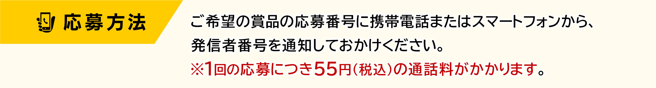 応募方法　ご希望の賞品の応募番号に携帯電話またはスマートフォンから、発信者番号を通知しておかけください。※1回の応募につき55円(税込)の通話料がかかります。