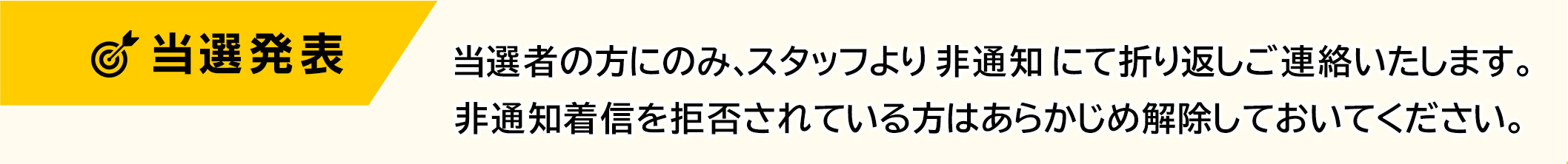 当選発表　当選者の方にのみ、スタッフより非通知にて折り返しこ連絡いたします。非通知着信を拒否されている方はあらかじめ解除しておいてください。