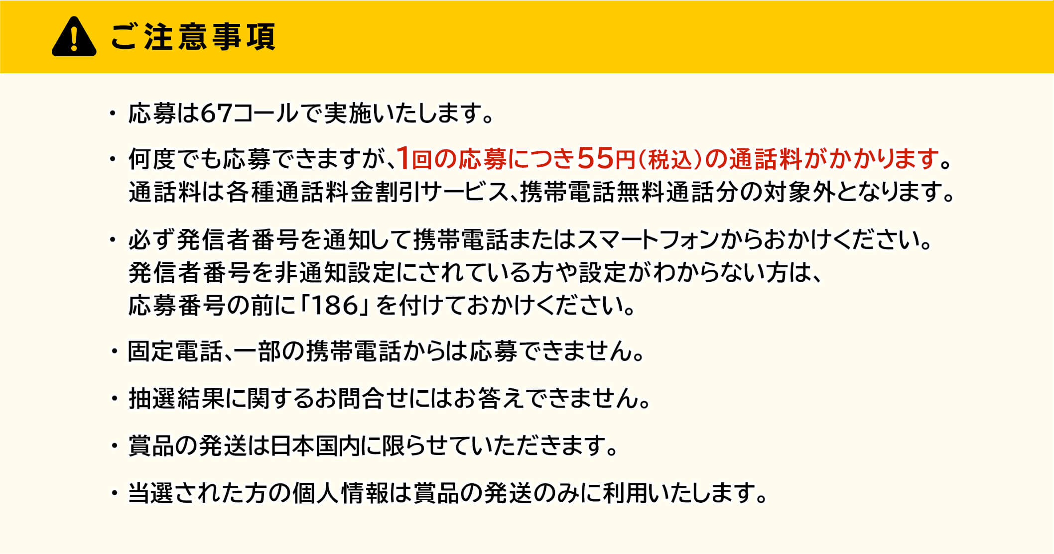 ご注意事項・応募は 67コールで実地いたします。・何度でも応募できますが、1回の応募につき55円(税込)の通話料がかかります。通話料は各種通話料金割引サービス、携帯電話無料通話分の対象外となります。・必す発信者番号を通知して携帯電話またはスマートフォンからおかけください。発信者番号を非通知設定にされている方や設定がわからない方は、応募番号の前に「186」を付けておかけください。・固定電話、一部の携帯電話からは応募できません。・抽選結果に関するお問合せにはお答えできません。・賞品の発送は日本国内に限らせていただきます。・当選された方の個人情報は賞品の発送のみに利用いたします。