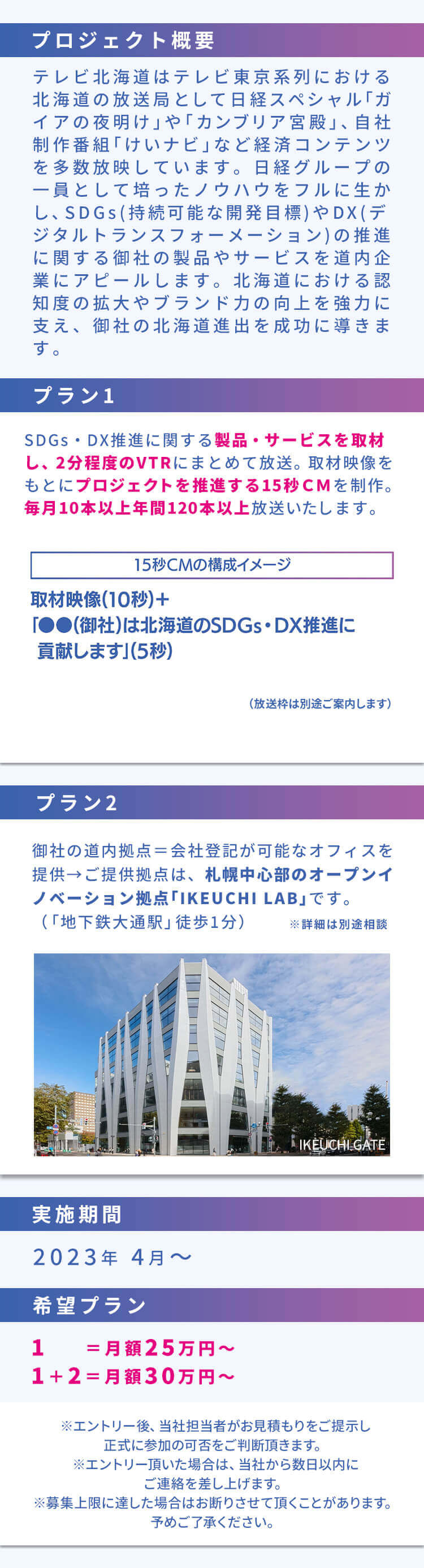 プロジェクト概要 テレビ北海道はテレビ東京系列における北海道の放送局として日経スペシャル｢ガイアの夜明け｣や｢カンブリア宮殿｣、自社制作番組｢けいナビ｣など経済コンテンツを多数放映しています。日経グループの一員として培ったノウハウをフルに生かし、SDGs(持続可能な開発目標)やDX(デジタルトランスフォーメーション)の推進に関する御社の製品やサービスを道内企業にアピールします。北海道における認知度の拡大やブランド力の向上を強力に支え、御社の北海道進出を成功に導きます。プラン1 SDGs・DX推進に関する製品・サービスを取材し、2分程度のVTRにまとめて放送。取材映像をもとにプロジェクトを推進する15秒CMを制作。毎月10本以上年間120本以上放送いたします。「15秒CMの構成イメージ」取材映像 (10秒) +「●●(御社)は北海道のSDGs・DX推進に貢献します」(5秒)(放送枠は別途ご案内します) プラン2 御社の道内拠点＝会社登記が可能なオフィスを提供→ご提供拠点は、札幌中心部のオープンイノベーション拠点「IKEUCHI LAB」です。(「地下鉄大通駅」 徒歩1分)※詳細は別途相談 実施期間 ２０２３年４月～希望プラン １ ＝月額２５万円～ １＋２＝月額３０万円～ ※エントリー後、 当社担当者がお見積もりをご提示し正式に参加の可否をご判断頂きます。※エントリー頂いた場合は、当社から数日以内にご連絡を差し上げます。※募集上限に達した場合はお断りさせて頂くことがあります。 予めご了承ください。