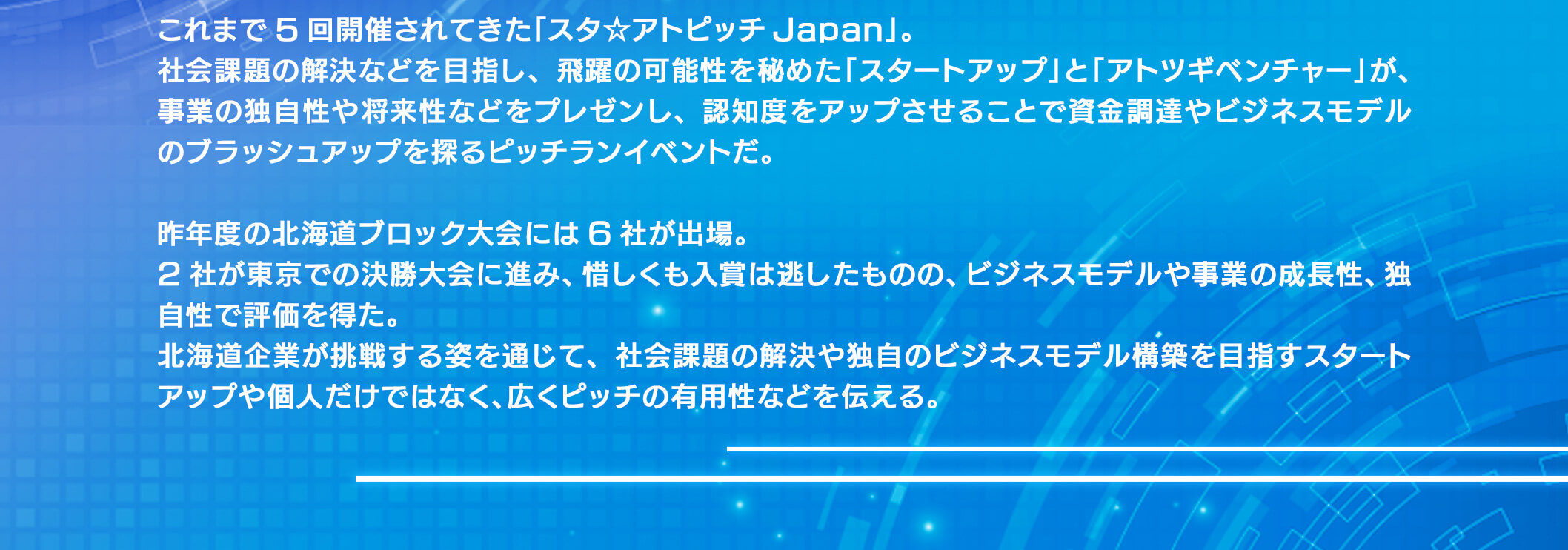 これまで5回開催されてきた「スタ☆アトピッチ Japan」。社会課題の解決などを目指し、飛躍の可能性を秘めた「スタートアップ」と「アトツギベンチャー」が、事業の独自性や将来性などをプレゼンし、認知度をアップさせることで資金調達やビジネスモデルのプラッシュアップを探るピッチランイベントだ。昨年度の北海道プロック大会には6社が出場。2社が東京での決勝大会に進み、惜しくも入賞は逃したものの、ビジネスデルや事業の成長性、独自性で評価を得た。北海道企業が挑戦する姿を通じて、社会課題の解決や独自のビジネスモデル構築を目歩スタートアップや個人だけではなく、広くピッチの有用性などを伝える