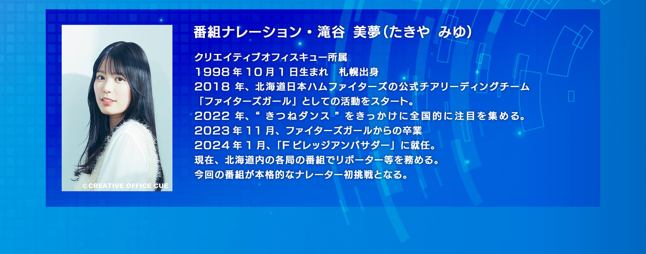 番組ナレーション・滝谷美夢(たきやみゆ)　クリエイテイブオフィスキュー所属　1998年10月1日生まれ 札視出身 2018年、北海道日本ハムファイターズの公式チアリーディングチーム「ファイターズガール」としての活動をスタート。2022年、”きつねダンス”をきっかけに全国的に注目を集める。2023年11月、ファイターズガールからの卒業　2024年1月、「Fビレッジアンバサダー」に就任。　現在、北海道内の各局の番組でリポーター等を務める。今回の番組が本格的なナレーター初挑戦となる。