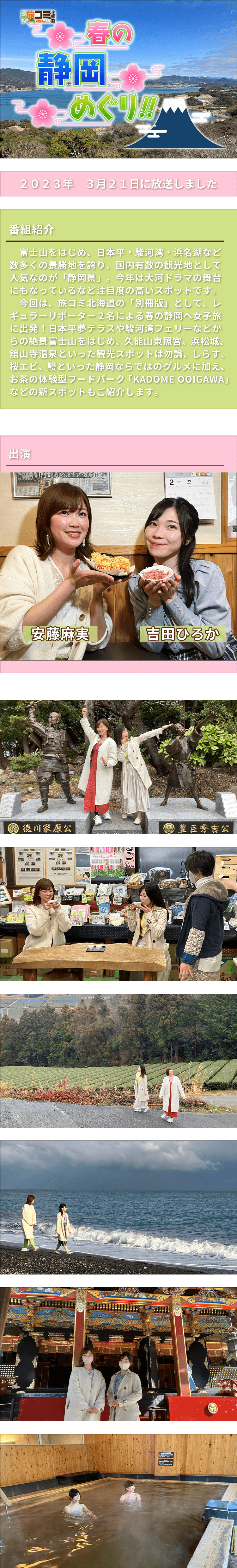 別冊！旅コミ北海道　春の静岡めぐり！！富士山をはじめ、日本平・駿河湾・浜名湖など数多くの景勝地を誇り、国内有数の観光地として人気なのが「静岡県」。今年は大河ドラマの舞台にもなっているなど注目度の高いスポットです。今回は、旅コミ北海道の「別冊版」として、レギュラーリポーター２名による春の静岡へ女子旅に出発！日本平夢テラスや駿河湾フェリーなどからの絶景富士山をはじめ、久能山東照宮、浜松城、舘山寺温泉といった観光スポットは勿論、しらす、桜エビ、鰻といった静岡ならではのグルメに加え、お茶の体験型フードパーク「KADOME OOIGAWA」などの新スポットもご紹介します。